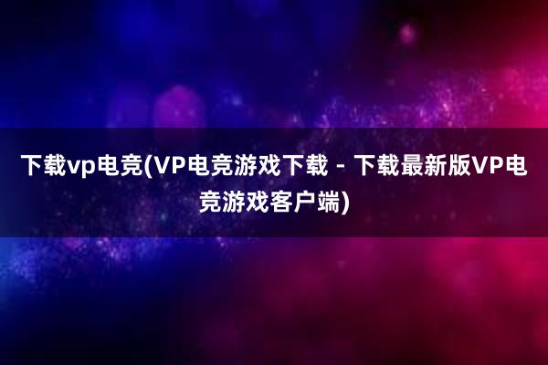 下载vp电竞(VP电竞游戏下载 - 下载最新版VP电竞游戏客户端)