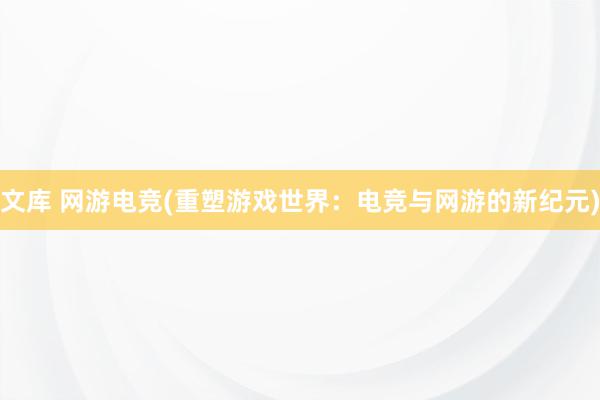 文库 网游电竞(重塑游戏世界：电竞与网游的新纪元)