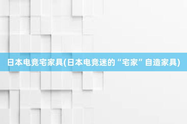 日本电竞宅家具(日本电竞迷的“宅家”自造家具)