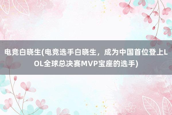 电竞白晓生(电竞选手白晓生，成为中国首位登上LOL全球总决赛MVP宝座的选手)