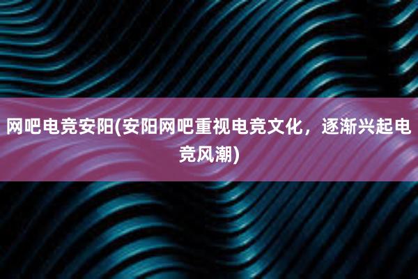 网吧电竞安阳(安阳网吧重视电竞文化，逐渐兴起电竞风潮)