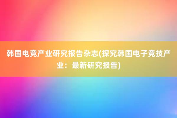 韩国电竞产业研究报告杂志(探究韩国电子竞技产业：最新研究报告)