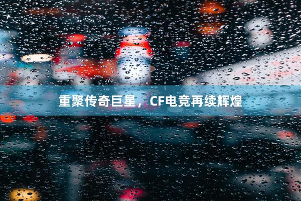 重聚传奇巨星，CF电竞再续辉煌