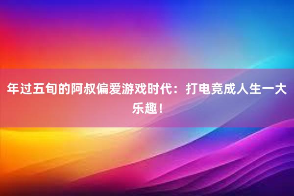 年过五旬的阿叔偏爱游戏时代：打电竞成人生一大乐趣！