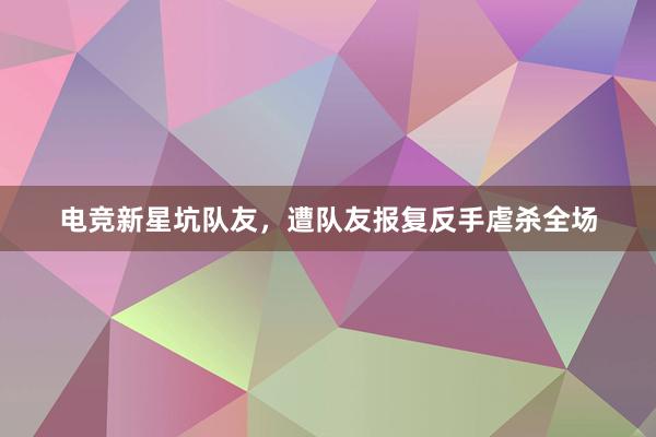 电竞新星坑队友，遭队友报复反手虐杀全场