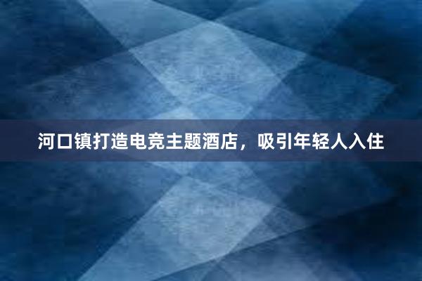 河口镇打造电竞主题酒店，吸引年轻人入住